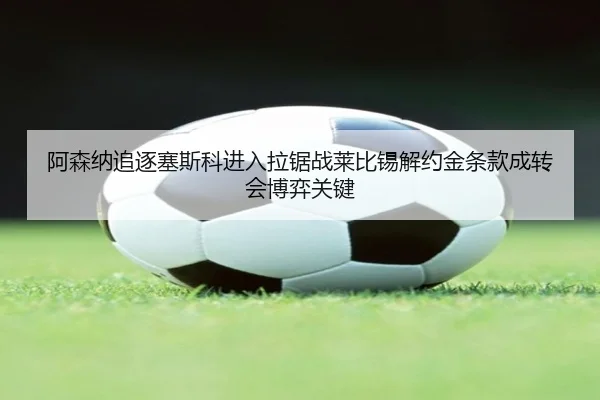阿森纳追逐塞斯科进入拉锯战莱比锡解约金条款成转会博弈关键