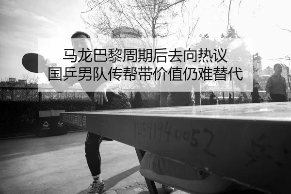 马龙巴黎周期后去向热议 国乒男队传帮带价值仍难替代